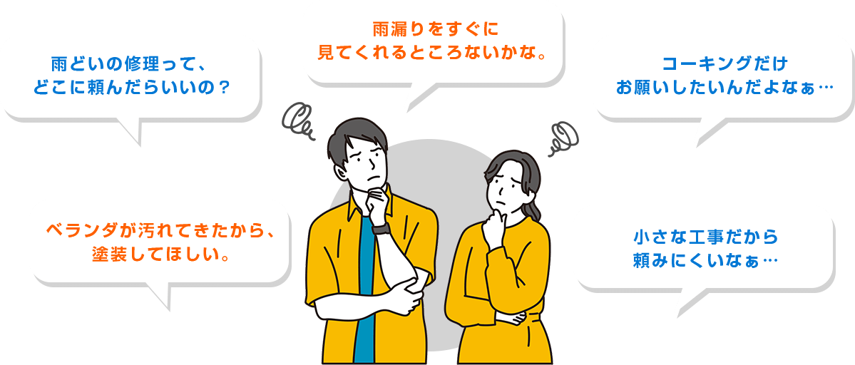 ・雨どいの修理って、どこに頼んだらいいの？・雨漏りをすぐに見てくれるところないかな。・コーキングだけお願いしたいんだよなぁ…・ベランダが汚れてきたから、塗装してほしい。・小さな工事だから頼みにくいなぁ…