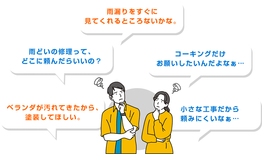 ・雨どいの修理って、どこに頼んだらいいの？・雨漏りをすぐに見てくれるところないかな。・コーキングだけお願いしたいんだよなぁ…・ベランダが汚れてきたから、塗装してほしい。・小さな工事だから頼みにくいなぁ…