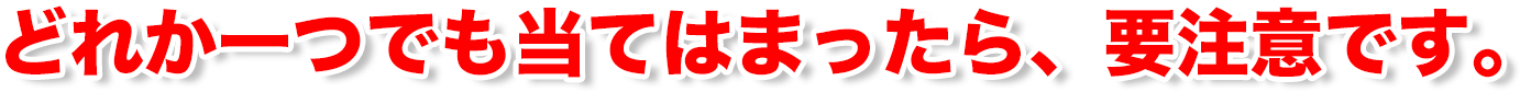 どれか一つでも当てはまったら、要注意です。